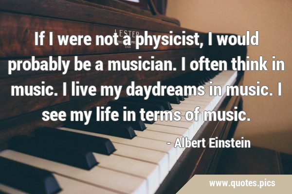 If I were not a physicist, I would probably be a musician. I often think in  music. I live my daydreams in music. I see my life in terms of music.