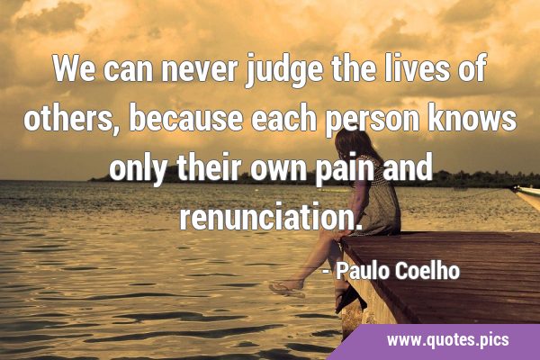 We can never judge the lives of others, because each person knows only their  own pain and renunciation.