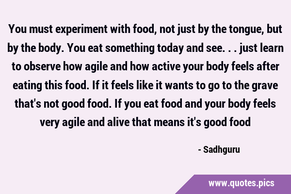 You must experiment with food, not just by the tongue, but by the body. You  eat something today and see... just learn to observe how agile and how act